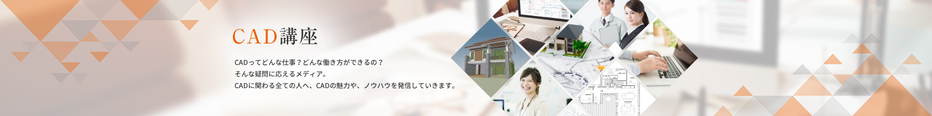 CAD講座 CADってどんな仕事？どんな働き方ができるの？　そんな疑問に応えるメディア。　CADに関わる全ての人へ、CADの魅力や、ノウハウを発信していきます。